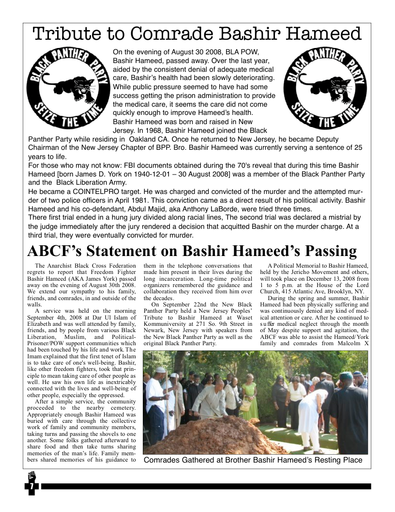 Tribute to Comrade Bashir Hameed  On the evening of August 30 2008, BLA POW, Bashir Hameed, passed away. Over the last year, aided by the consistent denial of adequate medical care, Bashir’s health had been slowly deteriorating. While public pressure seemed to have had some success getling the prison administration to provide the medical care, it seems the care did not come quickly enough to improve Hameeds health. Bashir Hameed was born and raised in New Jersey. In 1968, Bashir Hameed joined the Black Panther Party while residing in Oakland CA. Once he returned to New Jersey, he became Deputy Chairman of the New Jersey Chapter of BPP. Bro. Bashir Hameed was currently serving a sentence of 25 years to life.  For those who may not know: FBI documents obtained during the 70’s reveal that during this time Bashir Hameed [born James D. York on 1940-12-01 — 30 August 2008] was a member of the Black Panther Party and the Black Liberation Ammy.  He became a COINTELPRO target. He was charged and convicted of the murder and the attempted mur- der of two police officers in April 1981. This conviction came as a direct result of his political activity. Bashir Hameed and his co-defendant, Abdul Maiid, aka Anthony LaBorde, were tried three times.  There first trial ended in a hung jury divided along racial lines, The second trial was declared a mistrial by the judge immediately after the jury rendered a decision that acquitted Bashir on the murder charge. At a third trial, they were eventually convicted for murder.  ABCEF’s Statement on Bashir Hameed’s Passing  The Anarchist Black Cross Federation regrets 1o report that Freedom Fighter Bashir Hameed (AKA James York) passed away on the evening of August 30th 2008, We extend our sympathy to his family. friends, and comrades, in and outside of the walls  Aservice was held on the morning September 4th, 2008 at Dar Ul Islam of Elizabeth and was well attended by family, friends, and by people from various Black Liberation, "Muslim, and _Political- Prisoner/POW support communities which had been touched by his life and work. The Imam explained that the first enet of Islam is (0 take care of one’s well-being. Bashir, like other freedom fighters, took that prin- ciple to mean taking care of other people as well. He saw his own life as inextricably connceted with the lives and well-being of ather people, especially the oppressed.  After a simple service, the community proceeded to the nearby cemetery. Appropriately enough Bashir Hameed was buried with care through the collective work of family and community members, taking turns and passing the shovels to one another. Some folks gathered afterward to share food and then take tums sharing memories of the man’s life. Family mem. bers shared memories of his guidance to  $  them in the telephone conversations that ‘made him present in their lives during the long_incarceration. Long-time political organizers remembered the guidance and collaboration they received from him over the decades.  On Sepiember 22nd the New Black Panther Party held 2 New Jersey Peoples’ Tribute to Bashir Hameed at Waset Kommuniversity at 271 So. 9th Street in Newark, New Jersey with speakers from the New Black Panther Party as well as the original Black Panther Party.  Comrades Gathered at Brother Bashir Hameed’s Resting Place  A Political Memorial to Bashir Hameed, held by the Jericho Movement and others, will ook place on December 13, 2008 from Ito 5 pm. at the House of the Lord Church, 415 Adlantic Ave, Brooklyn, NY. During the spring and summer, Bashir Hameed had been physically suffering and was continuously denied any kind of med- ical attention or care. Afler he confinued to suffx medical neglect through the month of May despite support and agitation, the ABCF was able to assist the Hameed/ York family and comrades from Malcolm X  S  